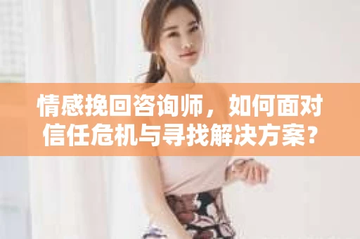 情感挽回咨询师，如何面对信任危机与寻找解决方案？