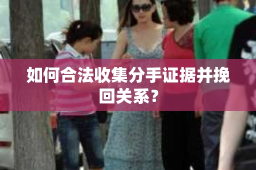 如何合法收集分手证据并挽回关系？