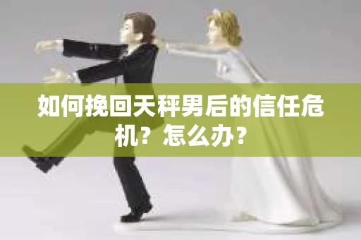 如何挽回天秤男后的信任危机?怎么办? 如何挽回天秤男后的信任危机?怎么办?