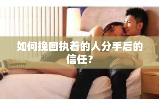 如何挽回执着的人分手后的信任？