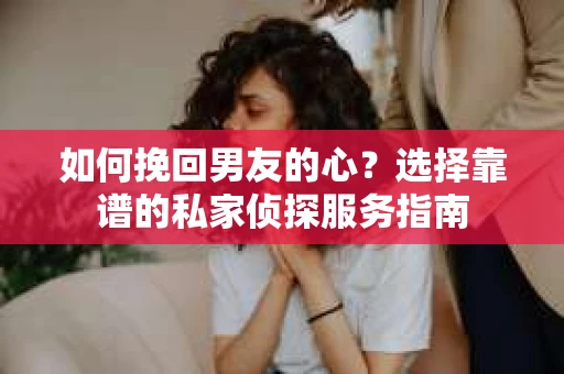 如何挽回男友的心？选择靠谱的私家侦探服务指南