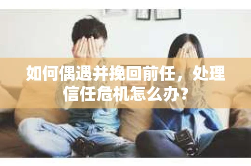 如何偶遇并挽回前任，处理信任危机怎么办？