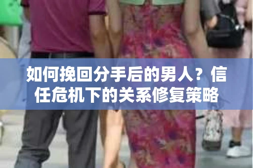 如何挽回分手后的男人？信任危机下的关系修复策略