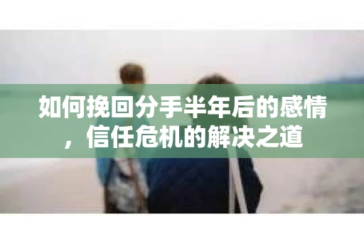 如何挽回分手半年后的感情，信任危机的解决之道