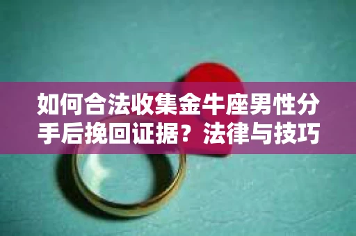 如何合法收集金牛座男性分手后挽回证据？法律与技巧的双重指导