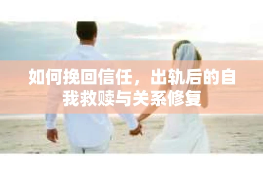 如何挽回信任，出轨后的自我救赎与关系修复