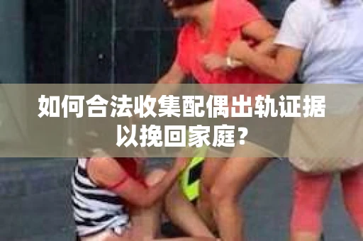 如何合法收集配偶出轨证据以挽回家庭？