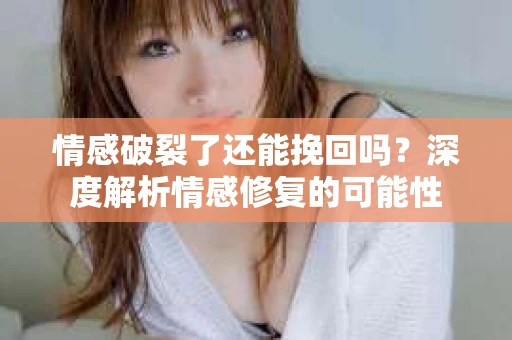 情感破裂了还能挽回吗？深度解析情感修复的可能性