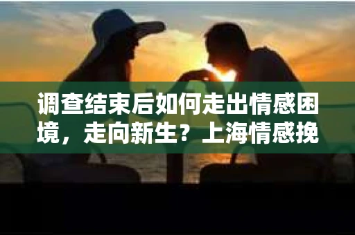 调查结束后如何走出情感困境,走向新生?上海情感挽回婚姻公司给出的专业建议 调查结束后如何走出情感困境,走向新生?上海情感挽回婚姻公司给出的专业建议
