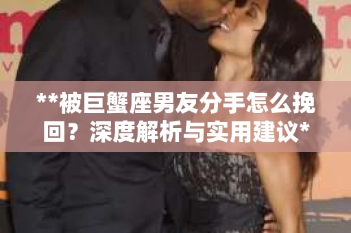 **被巨蟹座男友分手怎么挽回？深度解析与实用建议**