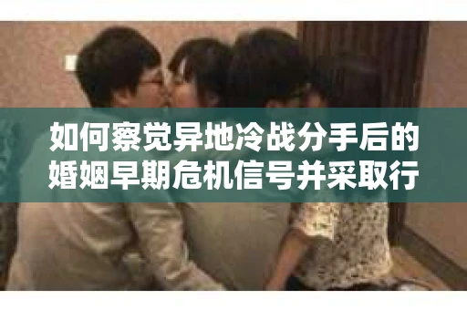 如何察觉异地冷战分手后的婚姻早期危机信号并采取行动？
