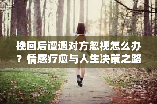 挽回后遭遇对方忽视怎么办?情感疗愈与人生决策之路 挽回后遭遇对方忽视怎么办?情感疗愈与人生决策之路
