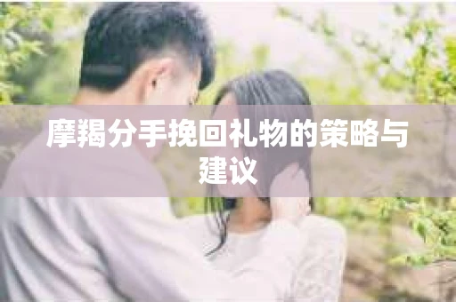 摩羯分手挽回礼物的策略与建议