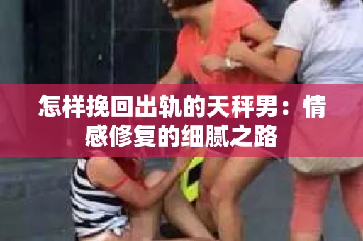 怎样挽回出轨的天秤男：情感修复的细腻之路