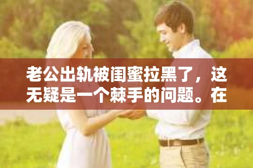 老公出轨被闺蜜拉黑了，这无疑是一个棘手的问题。在这个问题上，我想要和大家分享一下我的看法和经历，希望能给大家带来一些启示。