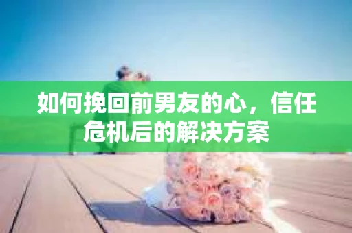 如何挽回前男友的心,信任危机后的解决方案 如何挽回前男友的心,信任危机后的解决方案
