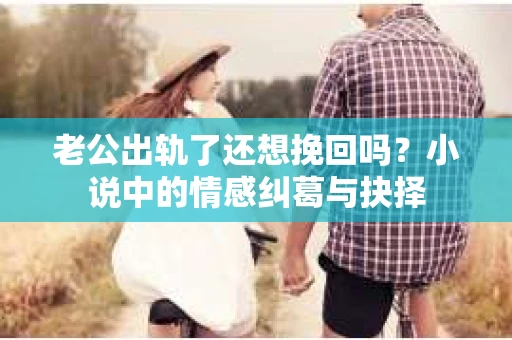 老公出轨了还想挽回吗？小说中的情感纠葛与抉择