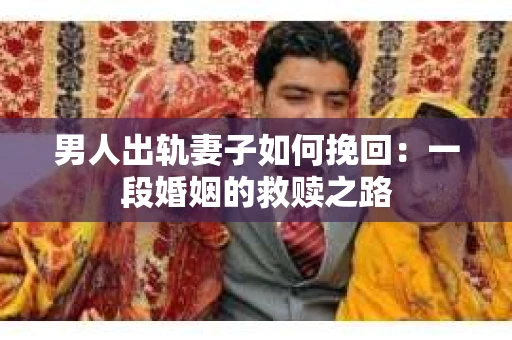 男人出轨妻子如何挽回：一段婚姻的救赎之路