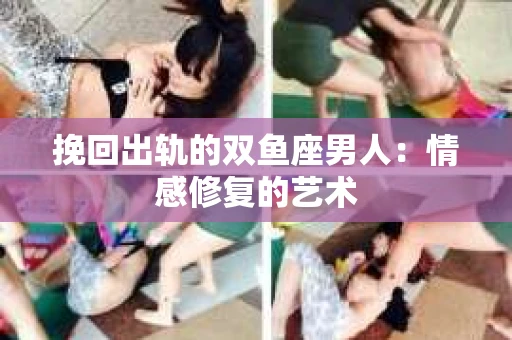 挽回出轨的双鱼座男人：情感修复的艺术
