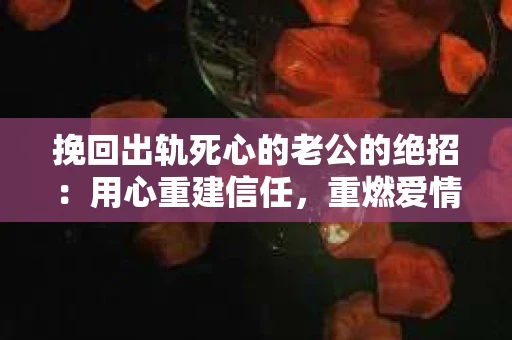 挽回出轨死心的老公的绝招：用心重建信任，重燃爱情火花
