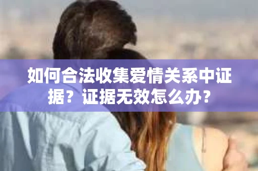 如何合法收集爱情关系中证据?证据无效怎么办? 如何合法收集爱情关系中证据?证据无效怎么办?