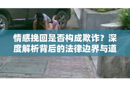 情感挽回是否构成欺诈？深度解析背后的法律边界与道德伦理