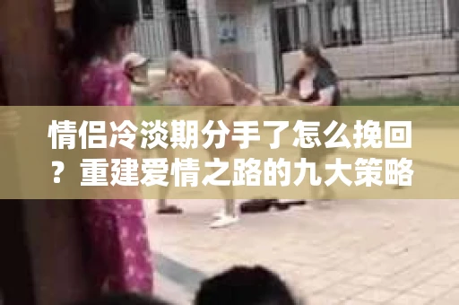情侣冷淡期分手了怎么挽回？重建爱情之路的九大策略
