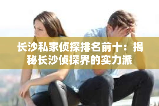 长沙私家侦探排名前十：揭秘长沙侦探界的实力派