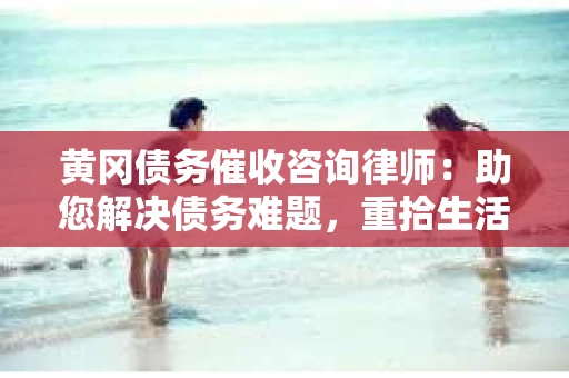 黄冈债务催收咨询律师：助您解决债务难题，重拾生活信心