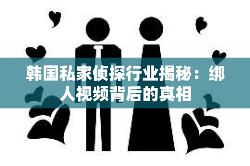 韩国私家侦探行业揭秘:绑人视频背后的真相 韩国私家侦探行业揭秘:绑人视频背后的真相