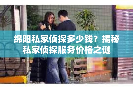绵阳私家侦探多少钱？揭秘私家侦探服务价格之谜