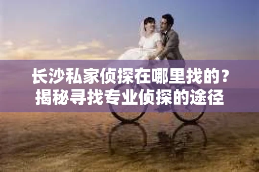 长沙私家侦探在哪里找的？揭秘寻找专业侦探的途径