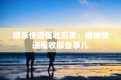 顺丰快递催收后果：揭秘快递催收那些事儿