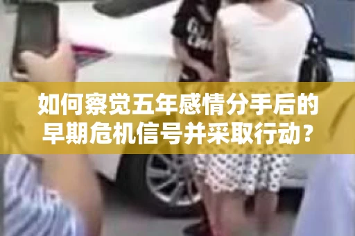 如何察觉五年感情分手后的早期危机信号并采取行动？