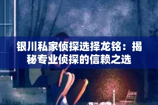 银川私家侦探选择龙铭：揭秘专业侦探的信赖之选