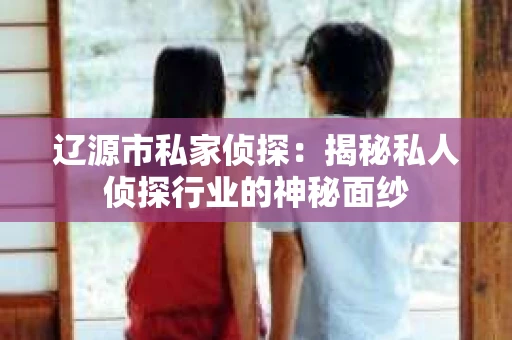 辽源市私家侦探：揭秘私人侦探行业的神秘面纱