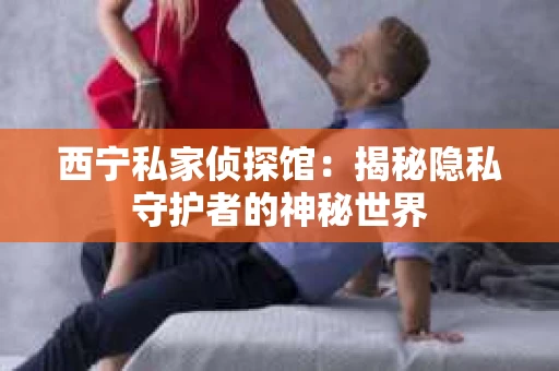 西宁私家侦探馆：揭秘隐私守护者的神秘世界
