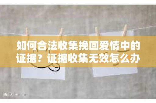 如何合法收集挽回爱情中的证据?证据收集无效怎么办? 如何合法收集挽回爱情中的证据?证据收集无效怎么办?