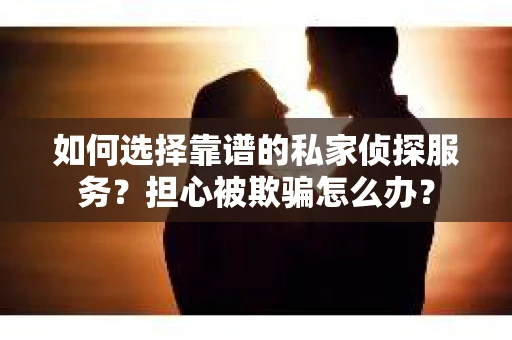 如何选择靠谱的私家侦探服务？担心被欺骗怎么办？