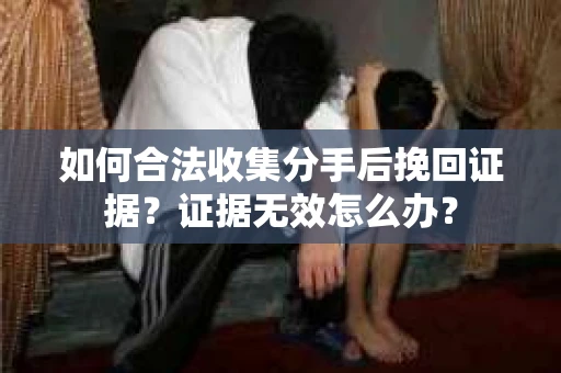 如何合法收集分手后挽回证据?证据无效怎么办? 如何合法收集分手后挽回证据?证据无效怎么办?