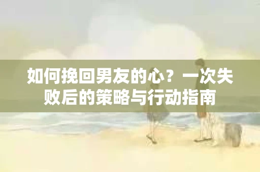 如何挽回男友的心？一次失败后的策略与行动指南