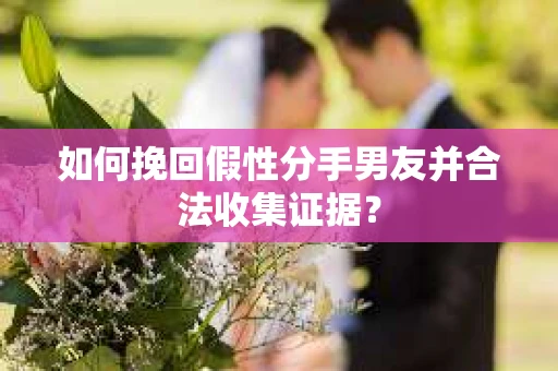 如何挽回假性分手男友并合法收集证据？