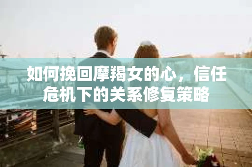 如何挽回摩羯女的心,信任危机下的关系修复策略 如何挽回摩羯女的心,信任危机下的关系修复策略