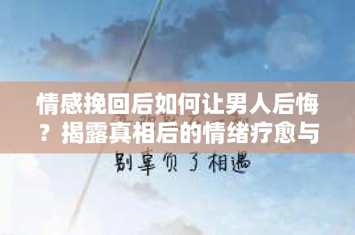 情感挽回后如何让男人后悔?揭露真相后的情绪疗愈与人生决策 情感挽回后如何让男人后悔?揭露真相后的情绪疗愈与人生决策