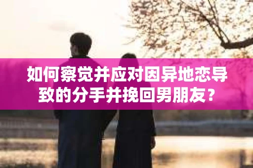 如何察觉并应对因异地恋导致的分手并挽回男朋友？