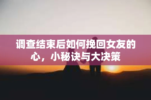调查结束后如何挽回女友的心，小秘诀与大决策