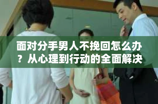 面对分手男人不挽回怎么办?从心理到行动的全面解决方案 面对分手男人不挽回怎么办?从心理到行动的全面解决方案