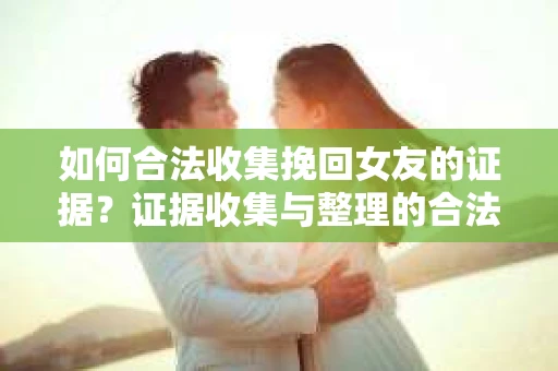 如何合法收集挽回女友的证据？证据收集与整理的合法策略怎么办？
