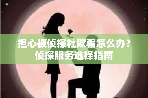 担心被侦探社欺骗怎么办?侦探服务选择指南 担心被侦探社欺骗怎么办?侦探服务选择指南
