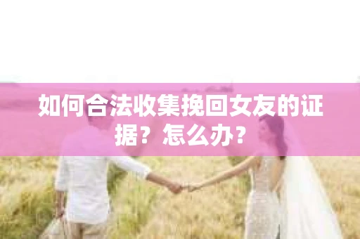 如何合法收集挽回女友的证据?怎么办? 如何合法收集挽回女友的证据?怎么办?